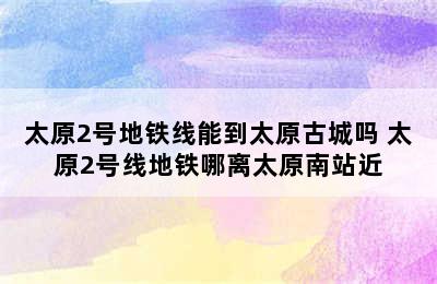 太原2号地铁线能到太原古城吗 太原2号线地铁哪离太原南站近